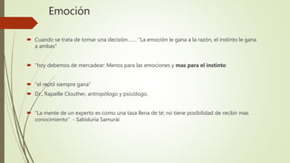 Emoción
 Cuando se trata de tomar una decisión……. “La emoción le gana a la razón, el instinto le gana
a ambas”
 “hoy debemos de mercadear: Menos para las emociones y mas para el instinto
 “el reptil siempre gana”
 Dr., Rapaille Clouther, antropólogo y psicólogo.
 “La mente de un experto es como una tasa llena de té; no tiene posibilidad de recibir mas
conocimiento” - Sabiduría Samurái
 