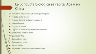La conducta biológica se repite, Acá y en
China
Sin considerar afectaciones y traumas psicológicos:
 Te debe gustar el sexo
 Te gusta dominar a alguien cerca de ti
 Eres explorador
 Te gusta lo simple
 Te gusta el orden aunque seas desordenado
 Con tu tribu nadie se mete
 Quieres ser feliz
 Quieres tener hijos
 Quieres tener poder
 Sientes miedo
 No puedes controlar todas tus emociones
 