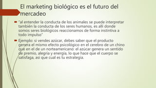 El marketing biológico es el futuro del
mercadeo
 “al entender la conducta de los animales se puede interpretar
también la conducta de los seres humanos, es allí donde
somos seres biológicos reaccionamos de forma instintiva a
todo impulso”
 Ejemplo: si vendes azúcar, debes saber que el producto
genera el mismo efecto psicológico en el cerebro de un chino
que en el de un norteamericano: el azúcar genera un sentido
de premio, alegría y energía, lo que hace que el cuerpo se
satisfaga, asi que cual es tu estrategia.
 
