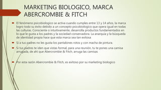 MARKETING BIOLOGICO, MARCA
ABERCROMBIE & FITCH
 El fenómeno psicobiologico se activa cuando cumples entre 13 y 14 años, la marca
logro todo su éxito debido a un concepto psicobiologico que opera igual en todas
las culturas. Consciente o intuitivamente, desarrolla productos fundamentados en
lo que le gusta a los padres y la sociedad conservadora. La anarquía y la búsqueda
de identidad propia hace que esta marca sea tan exitosa
 Si a tus padres no les gusta los pantalones rotos y con macha de pintura.
 Si tus padres te iden que vistas formal, para una reunión, tu te pones una camisa
arrugada, de ahí que Abercrombie & Fitch, arruga las camisas
 Por esta razón Abercrombie & Fitch, es exitoso por su marketing biologico
 