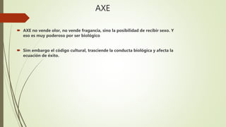 AXE
 AXE no vende olor, no vende fragancia, sino la posibilidad de recibir sexo. Y
eso es muy poderoso por ser biológico
 Sim embargo el código cultural, trasciende la conducta biológica y afecta la
ecuación de éxito.
 