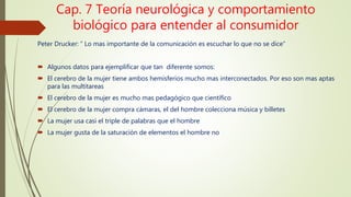 Cap. 7 Teoría neurológica y comportamiento
biológico para entender al consumidor
Peter Drucker: “ Lo mas importante de la comunicación es escuchar lo que no se dice”
 Algunos datos para ejemplificar que tan diferente somos:
 El cerebro de la mujer tiene ambos hemisferios mucho mas interconectados. Por eso son mas aptas
para las multitareas
 El cerebro de la mujer es mucho mas pedagógico que científico
 El cerebro de la mujer compra cámaras, el del hombre colecciona música y billetes
 La mujer usa casi el triple de palabras que el hombre
 La mujer gusta de la saturación de elementos el hombre no
 
