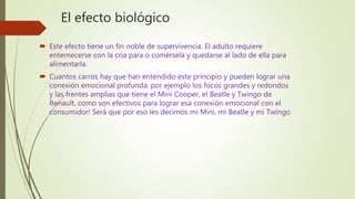 El efecto biológico
 Este efecto tiene un fin noble de supervivencia. El adulto requiere
enternecerse con la cría para o comérsela y quedarse al lado de ella para
alimentarla.
 Cuantos carros hay que han entendido este principio y pueden lograr una
conexión emocional profunda: por ejemplo los focos grandes y redondos
y las frentes amplias que tiene el Mini Cooper, el Beatle y Twingo de
Renault, como son efectivos para lograr esa conexión emocional con el
consumidor! Será que por eso les decimos mi Mini, mi Beatle y mi Twingo
 