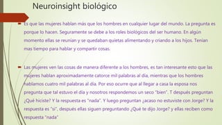 Neuroinsight biológico
 Es que las mujeres hablan más que los hombres en cualquier lugar del mundo. La pregunta es
porque lo hacen. Seguramente se debe a los roles biológicos del ser humano. En algún
momento ellas se reunían y se quedaban quietas alimentando y criando a los hijos. Tenían
mas tiempo para hablar y compartir cosas.
 Las mujeres ven las cosas de manera diferente a los hombres, es tan interesante esto que las
mujeres hablan aproximadamente catorce mil palabras al día, mientras que los hombres
hablamos cuatro mil palabras al día. Por eso ocurre que al llegar a casa la esposa nos
pregunta que tal estuvo el día y nosotros respondemos un seco “bien”. T después preguntan
¿Qué hiciste? Y la respuesta es “nada”. Y luego preguntan ¿acaso no estuviste con Jorge? Y la
respuesta es “si”, después ellas siguen preguntando ¿Qué te dijo Jorge? y ellas reciben como
respuesta “nada”
 
