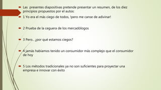  Las presentes diapositivas pretende presentar un resumen, de los diez
principios propuestos por el autos:
 1 Yo era el más ciego de todos, !pero me canse de adivinar!
 2 Prueba de la ceguera de los mercadólogos
 3 Pero.. ¿por qué estamos ciegos?
 4 jamás habíamos tenido un consumidor más complejo que el consumidor
de hoy
 5 Los métodos tradicionales ya no son suficientes para proyectar una
empresa e innovar con éxito
 