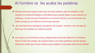 Al hombre se les acaba las palabras
 Muchas veces las mujeres creen que uno esta molesto, pero en realidad, si ella
supieran la conducta biológica, entenderían que cuando llegan a casa estamos sin
palabras, y es por eso que necesitamos un control remoto y una cerveza para ver
futbol, porque ya no tenemos mucho que expresar
 por este fenómeno biológico y de género, las mujeres enviaran mas mensaje de
texto que los hombres en todos los países.
 Las mujeres y los hombres vemos y observamos de formas diferentes. El hombre
tiene la visión de cazador, las mujeres tienen una visión periférica que les ayuda a
seleccionar todos esos frutos maduros que estaban en las partes altas de los árboles.
 