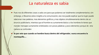 La naturaleza es sabia
 Pues nos da diferentes cosas a cada uno para que podamos ser totalmente complementarios; sim
embargo, si llevamos estos insights a la comunicación, eso nos puede explicar que la mujer puede
relacionar mas palabras, mas elementos gráficos y mas objetos simultáneamente dentro de un
anuncio publicitario, mientras que el hombre es sumamente básico: a los hombres le tienes que
mandar mensajes sumamente sintetizados con pocas palabras y poco elementos porque de otra
manera se confunden
 Es por esto que cuando un hombre busca dentro del refrigerador, nunca encuentra la
mantequilla….
 