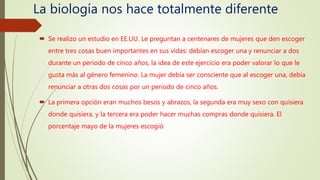 La biología nos hace totalmente diferente
 Se realizo un estudio en EE.UU. Le preguntan a centenares de mujeres que den escoger
entre tres cosas buen importantes en sus vidas: debían escoger una y renunciar a dos
durante un periodo de cinco años, la idea de este ejercicio era poder valorar lo que le
gusta más al género femenino. La mujer debía ser consciente que al escoger una, debía
renunciar a otras dos cosas por un periodo de cinco años.
 La primera opción eran muchos besos y abrazos, la segunda era muy sexo con quisiera
donde quisiera, y la tercera era poder hacer muchas compras donde quisiera. El
porcentaje mayo de la mujeres escogió
 