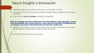 Neuro Insights a Innovación
 Papas firtas light, la gran ola de “comer sano, comer light” Frito lay
 El patrón se mantiene, los productos loderes siempre serán de alguna forma te hacen
mas daño.
 El ser humano busca el peligro, ejemplo los cigarrillos
Deja de investigar de forma tradicional a los consumidores: mejor aprende y conoce
las profundidades de la mente humana y serás capaz de interpretar biológicamente
su conducta, que esto te dará elementos que hará que vendas mas
 Ejemplos, las manzanas verdes, los brócolis, añade un daño reversible al consumidor,
ponle caramelo a la manzana o queso cheddar al brócolis.
 Los minis Snickers han sido muy exitosos.
 
