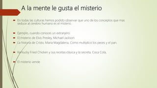A la mente le gusta el misterio
 En todas las culturas hemos podido observar que uno de los conceptos que mas
seduce al cerebro humano es el misterio.
 Ejemplo, cuando conoces un extranjero.
 El misterio de Elvis Presley, Michael Jackson
 La historia de Cristo, Maria Magdalena, Como multiplico los peces y el pan.
 Kentucky Fried Chicken y sus recetas clásica y la secreta, Coca Cola,
 El misterio vende
 