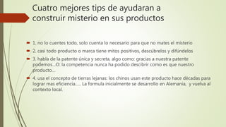Cuatro mejores tips de ayudaran a
construir misterio en sus productos
 1. no lo cuentes todo, solo cuenta lo necesario para que no mates el misterio
 2. casi todo producto o marca tiene mitos positivos, descúbrelos y difúndelos
 3. habla de la patente única y secreta, algo como: gracias a nuestra patente
podemos…O: la competencia nunca ha podido descibrir como es que nuestro
producto…
 4. usa el concepto de tierras lejanas: los chinos usan este producto hace décadas para
lograr mas eficiencia….. La formula inicialmente se desarrollo en Alemania, y vuelva al
contexto local.
 