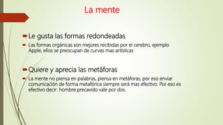 La mente
Le gusta las formas redondeadas
 Las formas orgánicas son mejores recibidas por el cerebro, ejemplo
Apple, ellos se preocupan de curvas mas artísticas
Quiere y aprecia las metáforas
 La mente no piensa en palabras, piensa en metáforas, por eso enviar
comunicación de forma metafórica siempre será mas efectivo. Por eso es
efectivo decir: hombre precavido vale por dos.
 