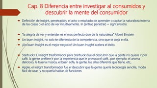 Cap. 8 Diferencia entre investigar al consumidos y
descubrir la mente del consumidor
 Definición de Insight, penetración, el acto o resultado de aprender o captar la naturaleza interna
de las cosas o el acto de ver intuitivamente. In (entrar, penetrar) + sight (visión)
 “la alegría de ver y entender es el mas perfecto don de la naturaleza” Albert Einstein
 Un buen insight, no solo te diferencia de la competencia, sino que te aleja e ella.
 ¡Un buen Insight es el mejor negocio! Un buen Insight acelera el éxito.
 Starbucks: El insight trasformador para Starbucks fue el descubrir que la gente no quiere ir por
café, la gente prefiere ir por la experiencia que le provoca el café., por ejemplo: el aroma
delicioso, la buena música, el buen sofá, la gente, las sillas diferente que tiene, etc,.
 Apple, el insight transformador fue el descubrir que la gente quería tecnología sencilla, modo
fácil de usar y no quería hablar de funciones
 
