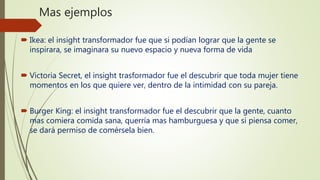 Mas ejemplos
 Ikea: el insight transformador fue que si podían lograr que la gente se
inspirara, se imaginara su nuevo espacio y nueva forma de vida
 Victoria Secret, el insight trasformador fue el descubrir que toda mujer tiene
momentos en los que quiere ver, dentro de la intimidad con su pareja.
 Burger King: el insight transformador fue el descubrir que la gente, cuanto
mas comiera comida sana, querría mas hamburguesa y que si piensa comer,
se dará permiso de comérsela bien.
 