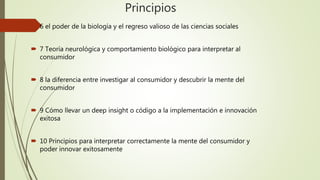Principios
 6 el poder de la biología y el regreso valioso de las ciencias sociales
 7 Teoría neurológica y comportamiento biológico para interpretar al
consumidor
 8 la diferencia entre investigar al consumidor y descubrir la mente del
consumidor
 9 Cómo llevar un deep insight o código a la implementación e innovación
exitosa
 10 Principios para interpretar correctamente la mente del consumidor y
poder innovar exitosamente
 