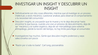 INVESTIGAR UN INSIGHT Y DESCUBRIR UN
INSIGHT
 Definitivamente son dos cosas diferentes, mientras que al investigar es un proceso
intelectual, a veces mecánico, cuestionar analizar, para observar el comportamiento
o la necesidad del consumidor
 Descubrir insights, es una pasión que te mueve y no te deja descansar hasta
encontrar lo que buscas, cuando uno vive un proceso de descubrimiento, deja de
ser mecánico y se vuelve orgánico, deja de ser mercadólogo para volverse
antropólogo, pierde la noción del tiempo, no hay limite para llegar al consumidor.
 Investigadores hay muchos. Gente que descubre insights poderosos y sepa
seleccionarlos son pocos
 “Razón por sí sola no basta” Carl Jung, psicoanalista
 