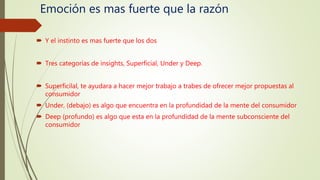 Emoción es mas fuerte que la razón
 Y el instinto es mas fuerte que los dos
 Tres categorías de insights, Superficial, Under y Deep.
 Superficilal, te ayudara a hacer mejor trabajo a trabes de ofrecer mejor propuestas al
consumidor
 Under, (debajo) es algo que encuentra en la profundidad de la mente del consumidor
 Deep (profundo) es algo que esta en la profundidad de la mente subconsciente del
consumidor
 