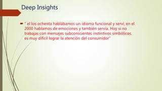 Deep Insights
 “ el los ochenta hablábamos un idioma funcional y serví, en el
2000 hablamos de emociones y también servía. Hoy si no
trabajas con mensajes subconscientes instintivos simbólicos,
es muy difícil lograr la atención del consumidor”
 