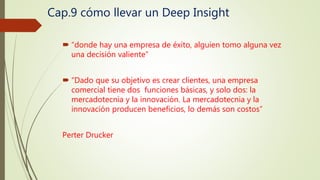 Cap.9 cómo llevar un Deep Insight
 “donde hay una empresa de éxito, alguien tomo alguna vez
una decisión valiente”
 “Dado que su objetivo es crear clientes, una empresa
comercial tiene dos funciones básicas, y solo dos: la
mercadotecnia y la innovación. La mercadotecnia y la
innovación producen beneficios, lo demás son costos”
Perter Drucker
 