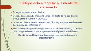 Códigos deben regresar a la mente del
consumidor
 Es mejor entregarlo que decirlo
 Vender sin vender. La mente lo agradece. Trata de no ser directo.
Vende el beneficio no el producto
 La mente disfruta de encontrar el significado y respuestas a las cosas;
tu solo envíales información
 El usar Deep insights o códigos desnudara al consumidor y su mente,
para que puedas no solo conquistarlo mas rápido sino fidelizarlo
El éxito de un Deep insight o código no es encontrarlo sino
implementarlo.
 