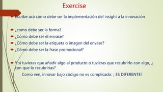 Exercise
 Escribe acá como debe ser la implementación del insight a la innovación
 ¿como debe ser la forma?
 ¿Cómo debe ser el envase?
 ¿Cómo debe ser la etiqueta o imagen del envase?
 ¿Cómo debe ser la frase promocional?
 Y si tuvieras que añadir algo al producto o tuvieras que recubrirlo con algo, ¿
con que lo recubrirías?
Como ven, innovar bajo código no es complicado: ¡ ES DIFERENTE!
 
