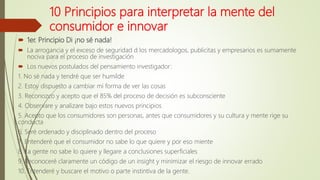 10 Principios para interpretar la mente del
consumidor e innovar
 1er. Principio Di ¡no sé nada!
 La arrogancia y el exceso de seguridad d los mercadologos, publicitas y empresarios es sumamente
nociva para el proceso de investigación
 Los nuevos postulados del pensamiento investigador:
1. No sé nada y tendré que ser humilde
2. Estoy dispuesto a cambiar mi forma de ver las cosas
3. Reconozco y acepto que el 85% del proceso de decisión es subconsciente
4. Observare y analizare bajo estos nuevos principios
5. Acepto que los consumidores son personas, antes que consumidores y su cultura y mente rige su
conducta
6. Seré ordenado y disciplinado dentro del proceso
7. Entenderé que el consumidor no sabe lo que quiere y por eso miente
8. La gente no sabe lo quiere y llegare a conclusiones superficiales
9. Reconoceré claramente un código de un insight y minimizar el riesgo de innovar errado
10. Entenderé y buscare el motivo o parte instintiva de la gente.
 