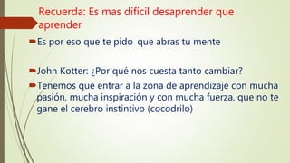 Recuerda: Es mas difícil desaprender que
aprender
Es por eso que te pido que abras tu mente
John Kotter: ¿Por qué nos cuesta tanto cambiar?
Tenemos que entrar a la zona de aprendizaje con mucha
pasión, mucha inspiración y con mucha fuerza, que no te
gane el cerebro instintivo (cocodrilo)
 