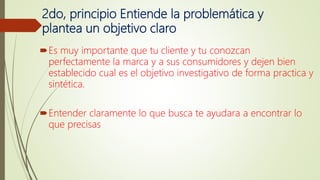 2do, principio Entiende la problemática y
plantea un objetivo claro
Es muy importante que tu cliente y tu conozcan
perfectamente la marca y a sus consumidores y dejen bien
establecido cual es el objetivo investigativo de forma practica y
sintética.
Entender claramente lo que busca te ayudara a encontrar lo
que precisas
 