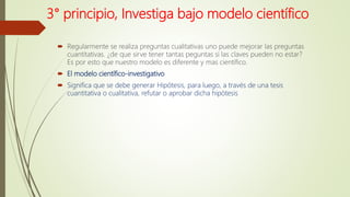 3° principio, Investiga bajo modelo científico
 Regularmente se realiza preguntas cualitativas uno puede mejorar las preguntas
cuantitativas. ¿de que sirve tener tantas peguntas si las claves pueden no estar?
Es por esto que nuestro modelo es diferente y mas científico.
 El modelo científico-investigativo
 Significa que se debe generar Hipótesis, para luego, a través de una tesis
cuantitativa o cualitativa, refutar o aprobar dicha hipótesis
 