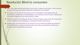 Revolución Blind to consumers
 Esta obra seguramente generará muchos fans y algunos enemigos, a esto siempre
se expone los que pensamos diferente y hablamos con claridad.
 Sin duda, son muchos los errores que se ha cometido en esta generación de
empresarios, publicistas y mercadologos, y así contribuir con el nuevo markerting e
innovación, llegando a ser más humano y noble
 Debemos decirlo: que después de leer Estamos Ciegos, jamás verán al consumidos
y a los métodos de investigación e innovación de la misma forma
 Aceptar que uno está enfermo. En nuestro caso, se trata de aceptar que estamos
mal. Sí enfermos y ciegos en la forma de ver la vida y entender los misteriosos
procesos de la mente del consumidos
 