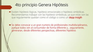 4to principio Genera Hipótesis
 Existen hipótesis lógicas, hipótesis emocionales e hipótesis simbólicas.
Recomendamos trabajar con las hipótesis simbólicas, ya que estas son las
que regularmente quedan como el código o como un depp insigth
 Se debe convocar a un gran numero de profesionales multidisciplinarios,
porque todos ven al consumidor de forma diferente y , seguramente,
generaran, desde diferentes perspectivas, diferentes hipótesis
 