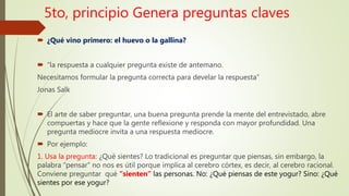 5to, principio Genera preguntas claves
 ¿Qué vino primero: el huevo o la gallina?
 “la respuesta a cualquier pregunta existe de antemano.
Necesitamos formular la pregunta correcta para develar la respuesta”
Jonas Salk
 El arte de saber preguntar, una buena pregunta prende la mente del entrevistado, abre
compuertas y hace que la gente reflexione y responda con mayor profundidad. Una
pregunta mediocre invita a una respuesta mediocre.
 Por ejemplo:
1. Usa la pregunta: ¿Qué sientes? Lo tradicional es preguntar que piensas, sin embargo, la
palabra “pensar” no nos es útil porque implica al cerebro córtex, es decir, al cerebro racional.
Conviene preguntar qué “sienten” las personas. No: ¿Qué piensas de este yogur? Sino: ¿Qué
sientes por ese yogur?
 