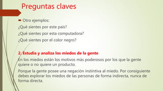 Preguntas claves
 Otro ejemplos:
¿Qué sientes por este país?
¿Qué sientes por esta computadora?
¿Qué sientes por el color negro?
2. Estudia y analiza los miedos de la gente
En los miedos están los motivos más poderosos por los que la gente
quiere o no quiere un producto.
Porque la gente posee una negación instintiva al miedo. Por consiguiente
debes explorar los miedos de las personas de forma indirecta, nunca de
forma directa.
 