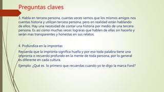 Preguntas claves
3. Habla en tercera persona, cuantas veces vemos que los mismos amigos nos
cuentas historia y utilizan tercera persona, pero en realidad están hablando
de ellos. Hay una necesidad de contar una historia por medio de una tercera
persona. Es así como muchas veces lograras que hablen de ellas sin hacerlo y
serán mas transparentes y honestas en sus relatos.
4. Profundiza en la improntas
Recuerda que la impronta significa huella y por eso toda palabra tiene una
impronta o recuerdo profundo en la mente de toda persona, por lo general
es diferente en cada cultura.
Ejemplo: ¿Qué es lo primero que recuerdas cuando yo te digo la marca Ford?
 