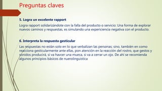 Preguntas claves
5. Logra un excelente rapport
Logra rapport solidarizándote con la falla del producto o servicio: Una forma de explorar
nuevos caminos y respuestas, es simulando una expericiencia negativa con el producto.
6. Interpreta la respuesta gesticular
Las respuestas no están solo en lo que verbalizan las personas; sino, también en como
reacciona gesticularmente ante ellas, pon atención en la reacción del rostro, que gestos y
sonidos producirá, si va havcer una mueca, si va a cerrar un ojo. De ahí se recomienda
algunos principios básicos de nuerolinguistica
 