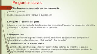 Preguntas claves
7. Verifica la respuesta generando una nueva pregunta
¿Dónde lo guardas?
Una buena pregunta seria ¿porque lo guardas allí?
8. Pregunta el “porque” del gesto
Así como la reacción gesticular brinda respuestas, preguntar el “porque” de esos gestos intensifica
y profundiza la respuesta que recibimos de las personas
9. Usa proyectivas
El objetivo es entender el poder la marca dentro de la mente del consumidor, ejemplo si no
hubiera Nescafé, en la mañana que ¿Qué usarías?, ¿Qué tomarías?
10. Hazlos hablar de un a forma básica
La gente tiende a construir respuestas muy desarrolladas, tratando de encontrar lógica, sin
embargo dicha lógica no existe de modo que procura que no vengan con cuentos y rodeos. Sin
tanto pensamiento, menos desarrollo y sofisticación
 