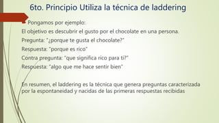 6to. Principio Utiliza la técnica de laddering
 Pongamos por ejemplo:
El objetivo es descubrir el gusto por el chocolate en una persona.
Pregunta: “¿porque te gusta el chocolate?”
Respuesta: “porque es rico”
Contra pregunta: “que significa rico para ti?”
Respuesta: “algo que me hace sentir bien”
En resumen, el laddering es la técnica que genera preguntas caracterizada
por la espontaneidad y nacidas de las primeras respuestas recibidas
 