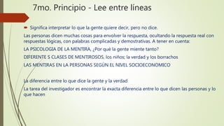 7mo. Principio - Lee entre líneas
 Significa interpretar lo que la gente quiere decir, pero no dice.
Las personas dicen muchas cosas para envolver la respuesta, ocultando la respuesta real con
respuestas lógicas, con palabras complicadas y demostrativas. A tener en cuenta:
LA PSICOLOGIA DE LA MENTIRA, ¿Por qué la gente miente tanto?
DIFERENTE S CLASES DE MENTIROSOS, los niños; la verdad y los borrachos
LAS MENTIRAS EN LA PERSONAS SEGÚN EL NIVEL SOCIOECONOMICO
La diferencia entre lo que dice la gente y la verdad
La tarea del investigador es encontrar la exacta diferencia entre lo que dicen las personas y lo
que hacen
 