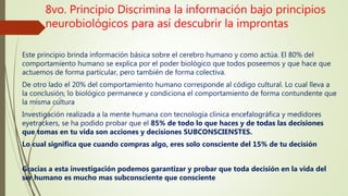 8vo. Principio Discrimina la información bajo principios
neurobiológicos para así descubrir la improntas
Este principio brinda información básica sobre el cerebro humano y como actúa. El 80% del
comportamiento humano se explica por el poder biológico que todos poseemos y que hace que
actuemos de forma particular, pero también de forma colectiva.
De otro lado el 20% del comportamiento humano corresponde al código cultural. Lo cual lleva a
la conclusión, lo biológico permanece y condiciona el comportamiento de forma contundente que
la misma cultura
Investigación realizada a la mente humana con tecnología clínica encefalográfica y medidores
eyetrackers, se ha podido probar que el 85% de todo lo que haces y de todas las decisiones
que tomas en tu vida son acciones y decisiones SUBCONSCIENSTES.
Lo cual significa que cuando compras algo, eres solo consciente del 15% de tu decisión
Gracias a esta investigación podemos garantizar y probar que toda decisión en la vida del
ser humano es mucho mas subconsciente que consciente
 