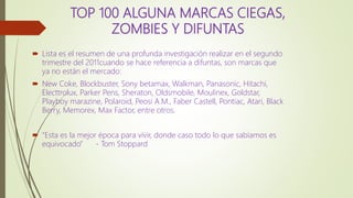 TOP 100 ALGUNA MARCAS CIEGAS,
ZOMBIES Y DIFUNTAS
 Lista es el resumen de una profunda investigación realizar en el segundo
trimestre del 2011cuando se hace referencia a difuntas, son marcas que
ya no están el mercado:
 New Coke, Blockbuster, Sony betamax, Walkman, Panasonic, Hitachi,
Electtrolux, Parker Pens, Sheraton, Oldsmobile, Moulinex, Goldstar,
Playboy marazine, Polaroid, Peosi A.M., Faber Castell, Pontiac, Atari, Black
Berry, Memorex, Max Factor, entre otros.
 “Esta es la mejor época para vivir, donde caso todo lo que sabíamos es
equivocado” - Tom Stoppard
 
