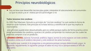 Principios neurobiológicos
 Hoy se tiene que desarrollar tecinas para poder interpretar el subconsciente del consumidor.
Lo que no dicen y es el motivo por el cual te eligen o no
Todos tenemos tres cerebros
En 1952 Paul MacLean, formulo su principio de “Los tres cerebros” lo cual cambia la forma de
observar al ser humano. Este principio es la base teórica y científica de lo que hoy explica la
neurociencia.
este principio puede estar desactualizado, pero es valido porque explica de forma practica cómo
están acomodados los cerebros y gracias a el, podrás comprender los motivos por los cuales las
personas compran o no un producto
CEREBRO CÓRTEX, racional, funcional, analítico, lógico, somos la única especie con este cerebro.
El cerebro córtex es el cerebro más joven y solo existe en los seres humanos.
Esto explica que, cuando tú le preguntas a una persona porque compra determinado yogur, te
responda, regularmente, lo siguiente: porque el sabor es muy rico o porque estaba al 30% de
descuento.
 