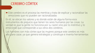 CEREBRO CÓRTEX
 Este cerebro es el procesa las mentiras y trata de explicar y racionalizar las
emociones que no pueden ser racionalizadas
En él, se ubican los valores y es donde están de alguna forma esos
instrumentos de prejuicio que tienen los seres humanos por las cosas. La
verdad es que la gente no funciona por su razón sino por lo instintivo y lo
emocional que corresponde a sus otros dos cerebros.
Los hombres son más córtex que las mujeres porque este cerebro es más
alto para cazar, ya que genera estrategias y construye e inventa herramientas
 