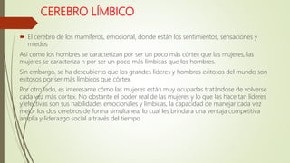 CEREBRO LÍMBICO
 El cerebro de los mamíferos, emocional, donde están los sentimientos, sensaciones y
miedos
Así como los hombres se caracterizan por ser un poco más córtex que las mujeres, las
mujeres se caracteriza n por ser un poco más límbicas que los hombres.
Sin embargo, se ha descubierto que los grandes líderes y hombres exitosos del mundo son
exitosos por ser más límbicos que córtex.
Por otro lado, es interesante cómo las mujeres están muy ocupadas tratándose de volverse
cada vez más córtex. No obstante el poder real de las mujeres y lo que las hace tan líderes
y efectivas son sus habilidades emocionales y límbicas, la capacidad de manejar cada vez
mejor los dos cerebros de forma simultanea, lo cual les brindara una ventaja competitiva
amplia y liderazgo social a través del tiempo
 