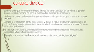 CEREBRO LÍMBICO
Es importante que sepan que el cerebro límbico no tiene capacidad de verbalizar o generar
lexías. El cerebro humano no tiene la capacidad de expresar las emociones.
“si el cerebro emocional no puede expresar cabalmente lo que siente, que le queda al cerebro
racional”
Ejemplo: si te preguntan por tu color favorito y dijeras el rojo, y te volverían a preguntar: ¿Por
qué rojo?, responderías algo racional, pero estarías tratando de racionalizar una emoción y que
dirías sería una mentira.
Así te darás cuenta que cuando los consumidores no pueden expresar sus emociones, las
racionalizan y hacen las respuestas inciertas
“Tenemos que aceptar que Somos al mismo tiempo los seres más lógico e ilógicos”
 