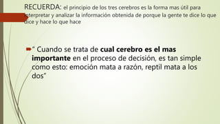 RECUERDA: el principio de los tres cerebros es la forma mas útil para
interpretar y analizar la información obtenida de porque la gente te dice lo que
dice y hace lo que hace
“ Cuando se trata de cual cerebro es el mas
importante en el proceso de decisión, es tan simple
como esto: emoción mata a razón, reptil mata a los
dos”
 