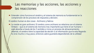 Las memorias y las acciones, las acciones y
las reacciones
 Entender cómo funciona el cerebro y el sistema de memoria es fundamental en la
comprensión de los procesos de respuesta y decisión.
El cerebro human es dos cosas-. Archivero y fabrica.
 La mente es gran archivero. El cerebro como archivero se relaciona con el sistema
límbico – que es el sistema de memoria mas importante que tiene el ser humano –
este absorbe a través de los 5 sentidos e inicia un proceso de almacenamiento.
Además, el cerebro tiene la capacidad de decidir si al información que le esta llegando
le sirve mucho o muy poco, entonces sabrá guardarla dependiendo de la utilidad
 