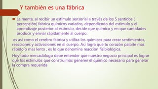 Y también es una fábrica
 La mente, al recibir un estimulo sensorial a través de los 5 sentidos (
percepción) fabrica químicos variados, dependiendo del estimulo y el
aprendizaje posterior al estimulo, decide que químico y en que cantidades
producir y enviar rápidamente al cuerpo.
es así como el cerebro fabrica y utiliza los químicos para crear sentimientos,
reacciones y activaciones en el cuerpo. Así logra que tu corazón palpite mas
rápido o mas lento , es lo que denomina reacción fisibiológica.
Hoy todo mercadólogo debe entender que nuestro negocio principal es lograr
que los estímulos que construimos generen el químico necesario para generar
la compra requerida
 