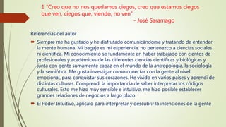 1 “Creo que no nos quedamos ciegos, creo que estamos ciegos
que ven, ciegos que, viendo, no ven”
- José Saramago
Referencias del autor
 Siempre me ha gustado y he disfrutado comunicándome y tratando de entender
la mente humana. Mi bagaje es mi experiencia, no pertenezco a ciencias sociales
ni científica. Mi conocimiento se fundamente en haber trabajado con cientos de
profesionales y académicos de las diferentes ciencias científicas y biológicas y
junta con gente sumamente capaz en el mundo de la antropología, la sociología
y la semiótica. Me gusta investigar como conectar con la gente al nivel
emocional, para conquistar sus corazones. He vivido en varios países y aprendí de
distintas culturas. Comprendí la importancia de saber interpretar los códigos
culturales. Esto me hizo muy sensible e intuitivo, me hizo posible establecer
grandes relaciones de negocios a largo plazo.
 El Poder Intuitivo, aplícalo para interpretar y descubrir la intenciones de la gente
 