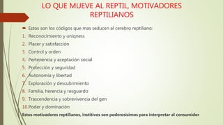 LO QUE MUEVE AL REPTIL, MOTIVADORES
REPTILIANOS
 Estos son los códigos que mas seducen al cerebro reptiliano:
1. Reconocimiento y uniqness
2. Placer y satisfacción
3. Control y orden
4. Pertenencia y aceptación social
5. Protección y seguridad
6. Autonomía y libertad
7. Exploración y descubrimiento
8. Familia, herencia y resguardo
9. Trascendencia y sobrevivencia del gen
10.Poder y dominación
Estos motivadores reptilianos, institivos son poderosísimos para interpretar al consumidor
 