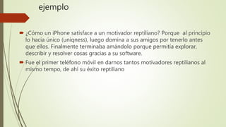 ejemplo
 ¿Cómo un iPhone satisface a un motivador reptiliano? Porque al principio
lo hacia único (uniqness), luego domina a sus amigos por tenerlo antes
que ellos. Finalmente terminaba amándolo porque permitía explorar,
describir y resolver cosas gracias a su software.
 Fue el primer teléfono móvil en darnos tantos motivadores reptilianos al
mismo tempo, de ahí su éxito reptiliano
 